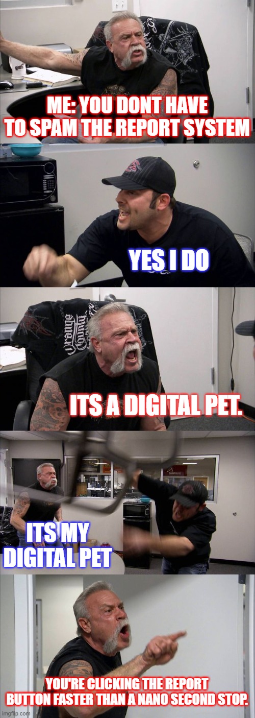 A rare footage of me arguing with a adopt me noob after he got scammed. | ME: YOU DONT HAVE TO SPAM THE REPORT SYSTEM; YES I DO; ITS A DIGITAL PET. ITS MY DIGITAL PET; YOU'RE CLICKING THE REPORT BUTTON FASTER THAN A NANO SECOND STOP. | image tagged in memes,american chopper argument | made w/ Imgflip meme maker