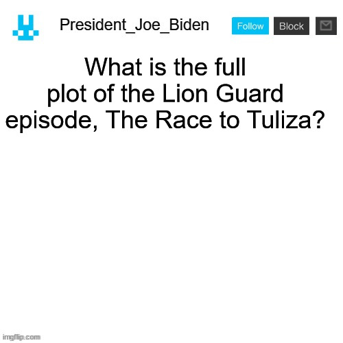 President_Joe_Biden announcement template with blue bunny icon | What is the full plot of the Lion Guard episode, The Race to Tuliza? | image tagged in president_joe_biden announcement template with blue bunny icon,memes,president_joe_biden | made w/ Imgflip meme maker