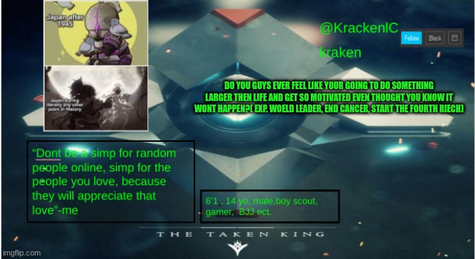 (btw the quote is actually made by me, i made it on the spot) | DO YOU GUYS EVER FEEL LIKE YOUR GOING TO DO SOMETHING LARGER THEN LIFE AND GET SO MOTIVATED EVEN THOUGHT YOU KNOW IT WONT HAPPEN?( EXP. WOELD LEADER, END CANCER, START THE FOURTH RIECH) | image tagged in kraken destiny temp | made w/ Imgflip meme maker