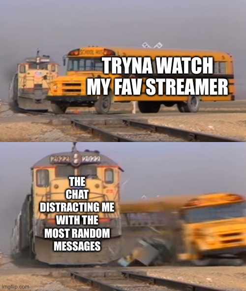 The chat strikes again! | TRYNA WATCH MY FAV STREAMER; THE CHAT DISTRACTING ME WITH THE MOST RANDOM MESSAGES | image tagged in a train hitting a school bus,chat,streams,youtube,twitch,technoblade | made w/ Imgflip meme maker