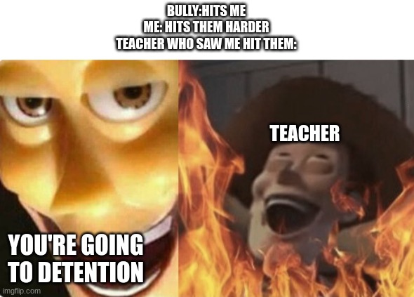 Satanic woody (no spacing) | BULLY:HITS ME
ME: HITS THEM HARDER
TEACHER WHO SAW ME HIT THEM:; TEACHER; YOU'RE GOING TO DETENTION | image tagged in satanic woody no spacing,funny,funny memes,fun,memes,meme | made w/ Imgflip meme maker