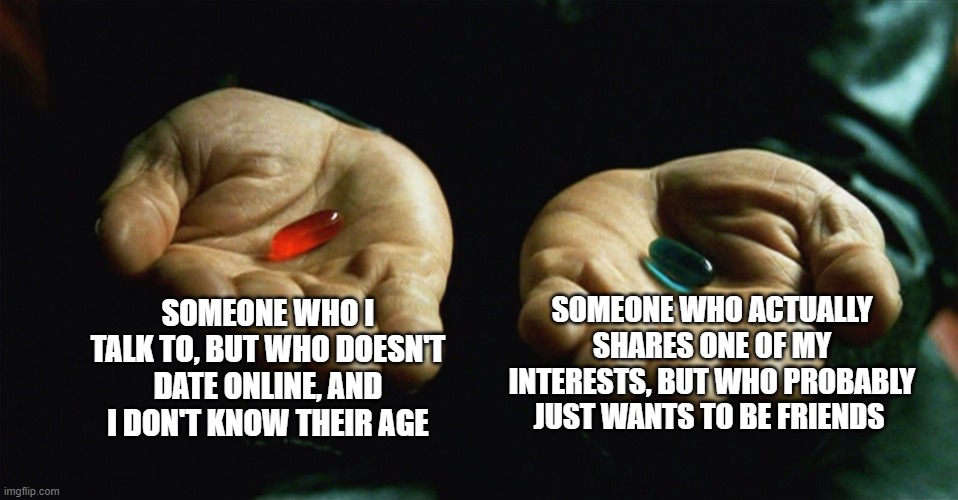 It's between these two people rn, help me(you can guess who they are if you want but idrc) | SOMEONE WHO ACTUALLY SHARES ONE OF MY INTERESTS, BUT WHO PROBABLY JUST WANTS TO BE FRIENDS; SOMEONE WHO I TALK TO, BUT WHO DOESN'T DATE ONLINE, AND I DON'T KNOW THEIR AGE | image tagged in red pill blue pill | made w/ Imgflip meme maker