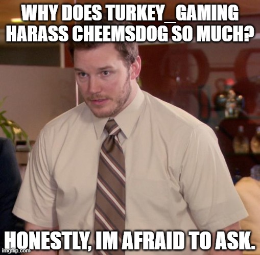 Just...Why? | WHY DOES TURKEY_GAMING HARASS CHEEMSDOG SO MUCH? HONESTLY, IM AFRAID TO ASK. | image tagged in memes,afraid to ask andy,cheems | made w/ Imgflip meme maker