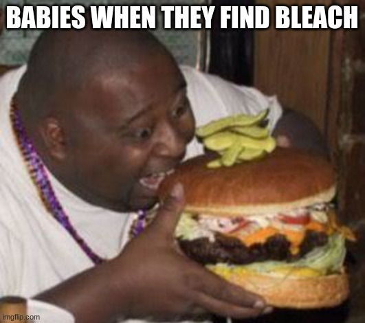 idk | BABIES WHEN THEY FIND BLEACH | image tagged in weird-fat-man-eating-burger | made w/ Imgflip meme maker