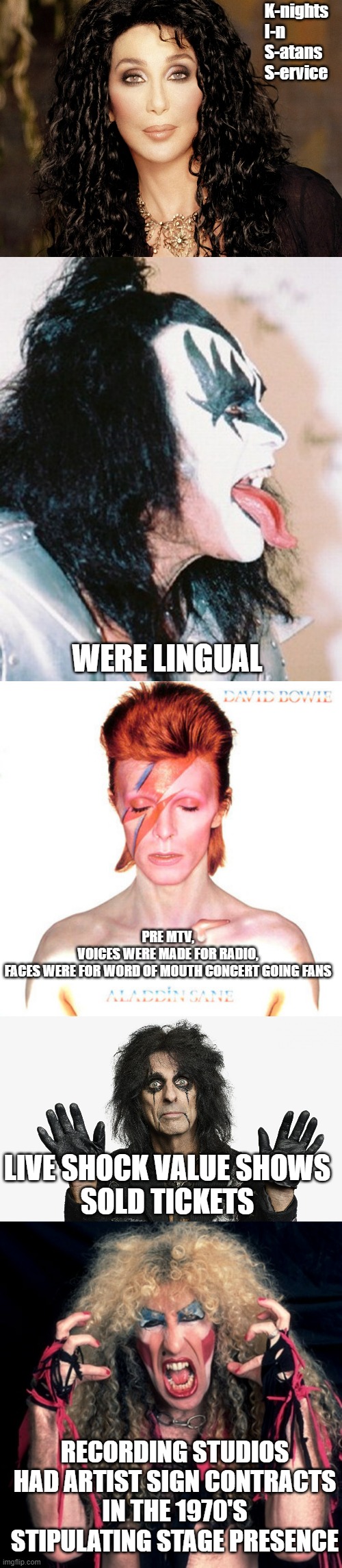 K-nights 
I-n
S-atans 
S-ervice WERE LINGUAL RECORDING STUDIOS HAD ARTIST SIGN CONTRACTS
IN THE 1970'S STIPULATING STAGE PRESENCE PRE MTV,
V | image tagged in cher,gene simmons profile tongue,david bowie,alice cooper,twisted sister | made w/ Imgflip meme maker