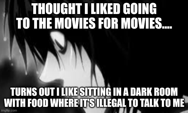 I now know why.. | THOUGHT I LIKED GOING TO THE MOVIES FOR MOVIES.... TURNS OUT I LIKE SITTING IN A DARK ROOM WITH FOOD WHERE IT'S ILLEGAL TO TALK TO ME | image tagged in deppressed l | made w/ Imgflip meme maker