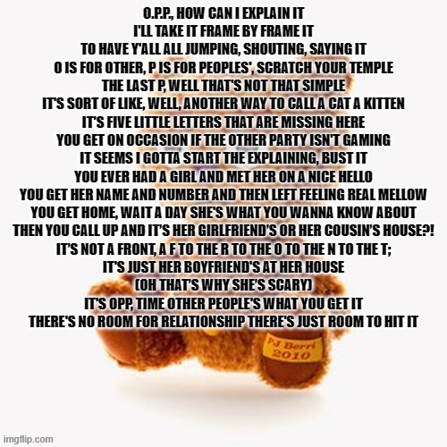 Pj plush | O.P.P., HOW CAN I EXPLAIN IT
I'LL TAKE IT FRAME BY FRAME IT
TO HAVE Y'ALL ALL JUMPING, SHOUTING, SAYING IT
O IS FOR OTHER, P IS FOR PEOPLES', SCRATCH YOUR TEMPLE
THE LAST P, WELL THAT'S NOT THAT SIMPLE
IT'S SORT OF LIKE, WELL, ANOTHER WAY TO CALL A CAT A KITTEN
IT'S FIVE LITTLE LETTERS THAT ARE MISSING HERE
YOU GET ON OCCASION IF THE OTHER PARTY ISN'T GAMING
IT SEEMS I GOTTA START THE EXPLAINING, BUST IT
YOU EVER HAD A GIRL AND MET HER ON A NICE HELLO
YOU GET HER NAME AND NUMBER AND THEN LEFT FEELING REAL MELLOW
YOU GET HOME, WAIT A DAY SHE'S WHAT YOU WANNA KNOW ABOUT
THEN YOU CALL UP AND IT’S HER GIRLFRIEND’S OR HER COUSIN’S HOUSE?!
IT’S NOT A FRONT, A F TO THE R TO THE O TO THE N TO THE T;
IT'S JUST HER BOYFRIEND'S AT HER HOUSE
(OH THAT’S WHY SHE’S SCARY)
IT'S OPP, TIME OTHER PEOPLE'S WHAT YOU GET IT
THERE'S NO ROOM FOR RELATIONSHIP THERE'S JUST ROOM TO HIT IT | image tagged in pj plush | made w/ Imgflip meme maker
