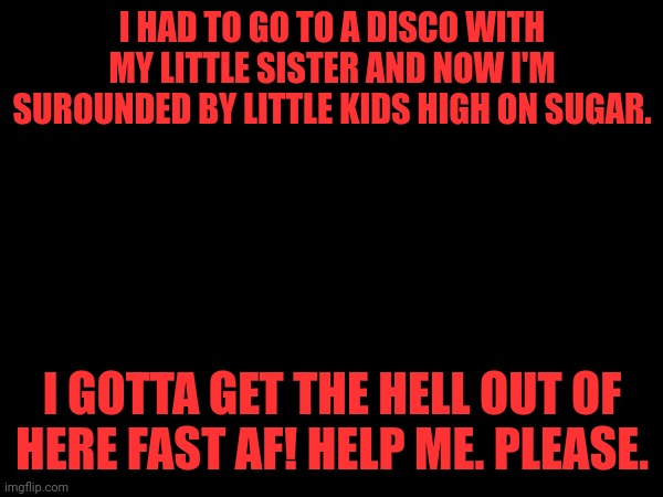 I HAD TO GO TO A DISCO WITH MY LITTLE SISTER AND NOW I'M SUROUNDED BY LITTLE KIDS HIGH ON SUGAR. I GOTTA GET THE HELL OUT OF HERE FAST AF! HELP ME. PLEASE. | made w/ Imgflip meme maker