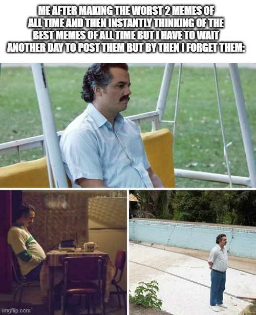 happens every single day | ME AFTER MAKING THE WORST 2 MEMES OF ALL TIME AND THEN INSTANTLY THINKING OF THE BEST MEMES OF ALL TIME BUT I HAVE TO WAIT ANOTHER DAY TO POST THEM BUT BY THEN I FORGET THEM: | image tagged in memes,sad pablo escobar,funny,forget,if you read this tag you are cursed,why does this happen | made w/ Imgflip meme maker