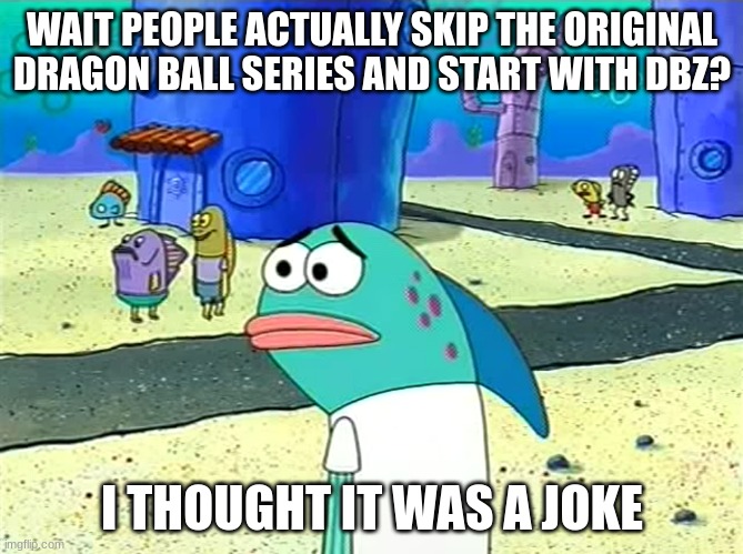 And here I thought part skipping was only in JoJo | WAIT PEOPLE ACTUALLY SKIP THE ORIGINAL DRAGON BALL SERIES AND START WITH DBZ? I THOUGHT IT WAS A JOKE | image tagged in spongebob i thought it was a joke | made w/ Imgflip meme maker
