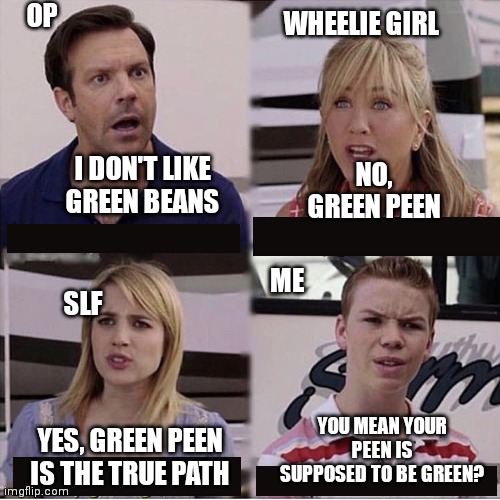 You guys are getting paid template | OP; WHEELIE GIRL; NO, GREEN PEEN; I DON'T LIKE GREEN BEANS; ME; SLF; YOU MEAN YOUR PEEN IS SUPPOSED TO BE GREEN? YES, GREEN PEEN IS THE TRUE PATH | image tagged in you guys are getting paid template | made w/ Imgflip meme maker