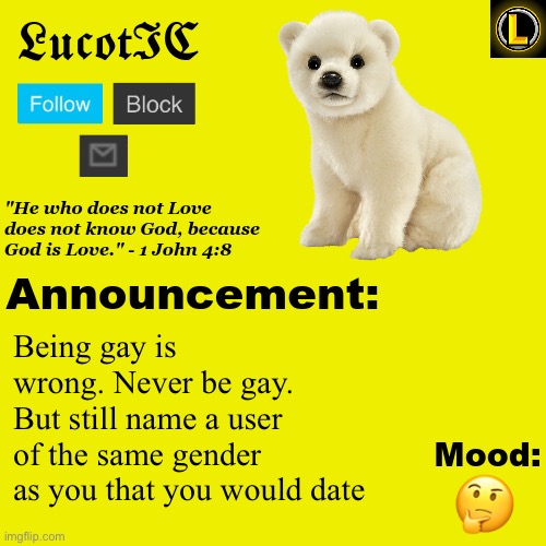 . | Being gay is wrong. Never be gay. But still name a user of the same gender as you that you would date; 🤔 | image tagged in lucotic polar bear announcement temp v3 | made w/ Imgflip meme maker