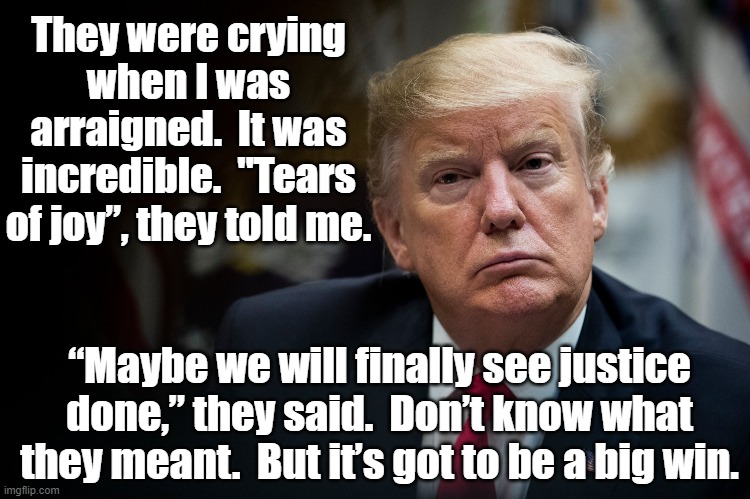 Tears for Trump | They were crying when I was arraigned.  It was incredible.  "Tears of joy”, they told me. “Maybe we will finally see justice done,” they said.  Don’t know what they meant.  But it’s got to be a big win. | image tagged in maga,donald trump the clown,trump,donald trump approves,trump to gop,clown car republicans | made w/ Imgflip meme maker