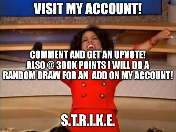 *must comment to enter* | VISIT MY ACCOUNT! COMMENT AND GET AN UPVOTE!
ALSO @ 300K POINTS I WILL DO A RANDOM DRAW FOR AN ADD ON MY ACCOUNT! S.T.R.I.K.E. | image tagged in memes,oprah you get a | made w/ Imgflip meme maker