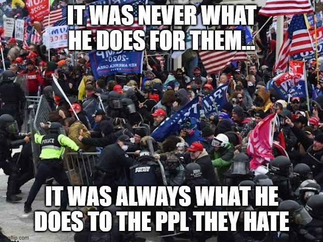 Trump's appeal:  It was never what he does FOR them; it was always what he does TO the ppl they hate | IT WAS NEVER WHAT HE DOES FOR THEM... IT WAS ALWAYS WHAT HE DOES TO THE PPL THEY HATE | image tagged in cop-killer maga right wing capitol riot january 6th | made w/ Imgflip meme maker