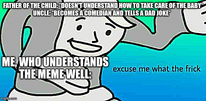 Made this meme bc why not | FATHER OF THE CHILD: *DOESN'T UNDERSTAND HOW TO TAKE CARE OF THE BABY*
UNCLE: *BECOMES A COMEDIAN AND TELLS A DAD JOKE*; ME, WHO UNDERSTANDS THE MEME WELL: | image tagged in excuse me what the frick,relatable | made w/ Imgflip meme maker