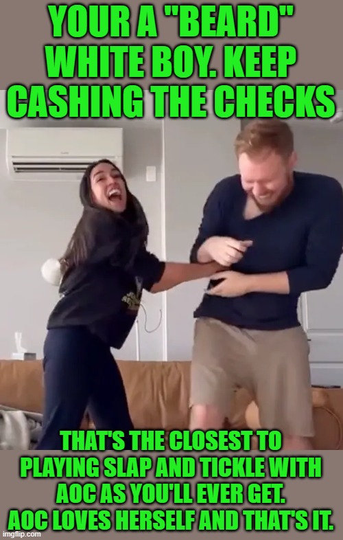 yep | YOUR A "BEARD" WHITE BOY. KEEP CASHING THE CHECKS; THAT'S THE CLOSEST TO PLAYING SLAP AND TICKLE WITH AOC AS YOU'LL EVER GET. AOC LOVES HERSELF AND THAT'S IT. | image tagged in aoc | made w/ Imgflip meme maker