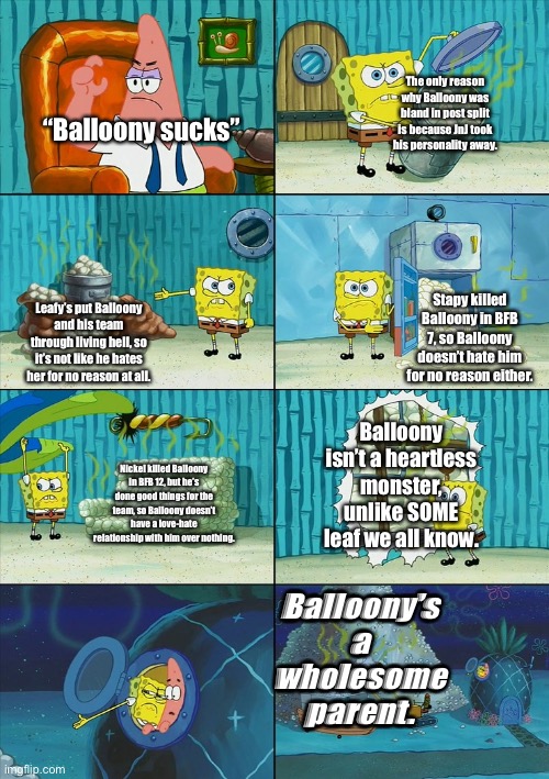 Me when someone says Balloony sucks: | The only reason why Balloony was bland in post split is because JnJ took his personality away. “Balloony sucks”; Stapy killed Balloony in BFB 7, so Balloony doesn’t hate him for no reason either. Leafy’s put Balloony and his team through living hell, so it’s not like he hates her for no reason at all. Balloony isn’t a heartless monster, unlike SOME leaf we all know. Nickel killed Balloony in BFB 12, but he’s done good things for the team, so Balloony doesn’t have a love-hate relationship with him over nothing. Balloony’s a wholesome parent. | image tagged in spongebob shows patrick garbage,bfb,bfdi | made w/ Imgflip meme maker