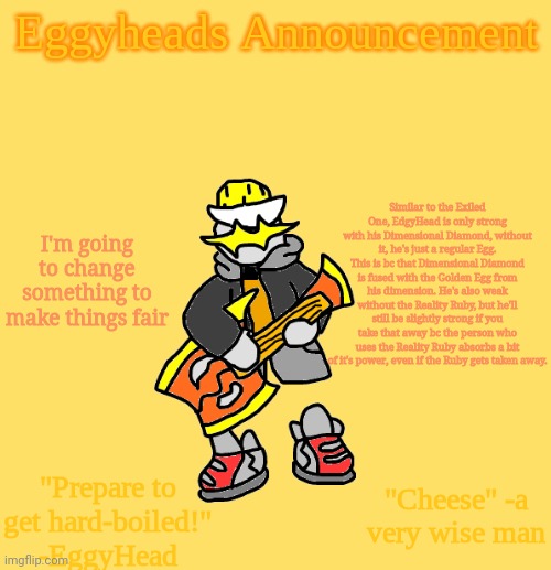 And Egg-alomaniac also is only stronger than Collecter bc he has the Crystal of Destruction (from his AU) | Similar to the Exiled One, EdgyHead is only strong with his Dimensional Diamond, without it, he's just a regular Egg. This is bc that Dimensional Diamond is fused with the Golden Egg from his dimension. He's also weak without the Reality Ruby, but he'll still be slightly strong if you take that away bc the person who uses the Reality Ruby absorbs a bit of it's power, even if the Ruby gets taken away. I'm going to change something to make things fair | image tagged in eggys announcement 3 0 | made w/ Imgflip meme maker