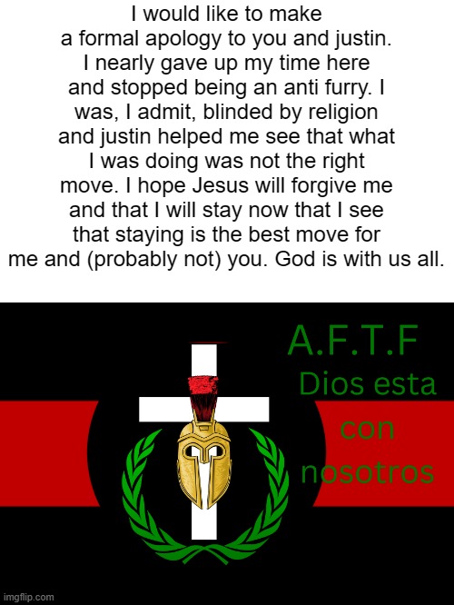 Justin was right. I disrespected him and nearly left. I was at a fault and realized my mistake. I'm sorry. | I would like to make a formal apology to you and justin. I nearly gave up my time here and stopped being an anti furry. I was, I admit, blinded by religion and justin helped me see that what I was doing was not the right move. I hope Jesus will forgive me and that I will stay now that I see that staying is the best move for me and (probably not) you. God is with us all. | image tagged in aftf normal | made w/ Imgflip meme maker