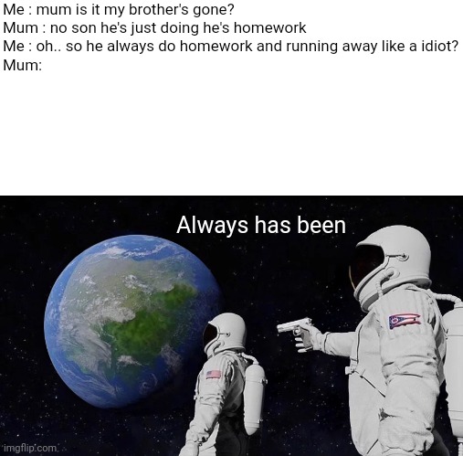 Always Has Been | Me : mum is it my brother's gone?

Mum : no son he's just doing he's homework 

Me : oh.. so he always do homework and running away like a idiot?

Mum:; Always has been | image tagged in memes,always has been | made w/ Imgflip meme maker