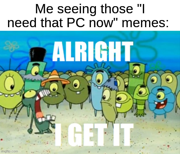 Alright I get It | Me seeing those "I need that PC now" memes: | image tagged in alright i get it | made w/ Imgflip meme maker