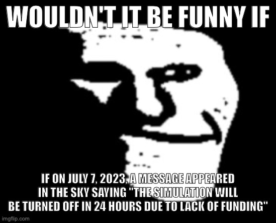 Depressed Troll Face | WOULDN'T IT BE FUNNY IF; IF ON JULY 7, 2023, A MESSAGE APPEARED IN THE SKY SAYING "THE SIMULATION WILL BE TURNED OFF IN 24 HOURS DUE TO LACK OF FUNDING" | image tagged in depressed troll face | made w/ Imgflip meme maker