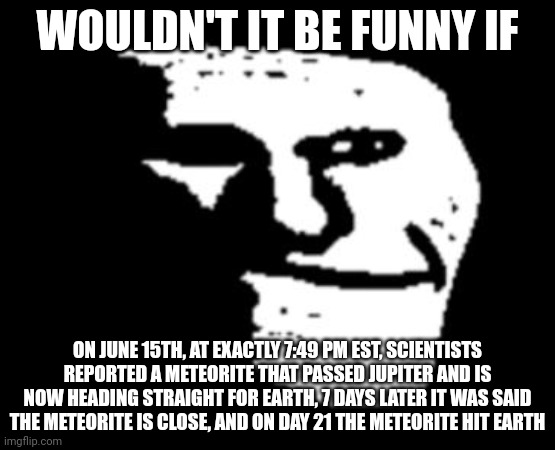 Depressed Troll Face | WOULDN'T IT BE FUNNY IF; ON JUNE 15TH, AT EXACTLY 7:49 PM EST, SCIENTISTS REPORTED A METEORITE THAT PASSED JUPITER AND IS NOW HEADING STRAIGHT FOR EARTH, 7 DAYS LATER IT WAS SAID THE METEORITE IS CLOSE, AND ON DAY 21 THE METEORITE HIT EARTH | made w/ Imgflip meme maker