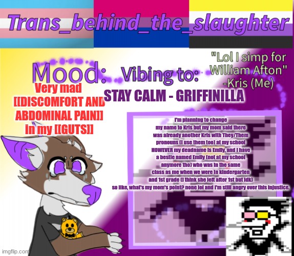 buh | Very mad 
[[DISCOMFORT AND ABDOMINAL PAIN]] in my [[GUTS]]; STAY CALM - GRIFFINILLA; I'm planning to change my name to Kris but my mom said there was already another Kris with They/Them pronouns (I use them too) at my school HOWEVER my deadname is Emily, and I have a bestie named Emily (not at my school anymore tho) who was in the same class as me when we were in kindergarten and 1st grade (i think she left after 1st but idk)

so like, what's my mom's point? none lol and I'm still angry over this injustice. | image tagged in trans_behind_the_slaughter's announcement template real,why wont she just respect my new trans name,oh my god,nooo | made w/ Imgflip meme maker