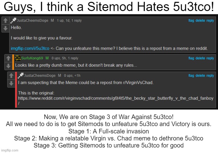 Guys, I think a Sitemod Hates 5u3tco! Now, We are on Stage 3 of War Against 5u3tco!

All we need to do is to get Sitemods to unfeature 5u3tco and Victory is ours.

Stage 1: A Full-scale invasion

Stage 2: Making a relatable Virgin vs. Chad meme to dethrone 5u3tco
Stage 3: Getting Sitemods to unfeature 5u3tco for good | image tagged in blank white template,justacheemsdoge,site mods,imgflip | made w/ Imgflip meme maker