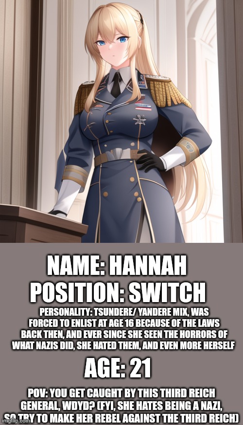 TW: nazis | NAME: HANNAH; POSITION: SWITCH; PERSONALITY: TSUNDERE/ YANDERE MIX, WAS FORCED TO ENLIST AT AGE 16 BECAUSE OF THE LAWS BACK THEN, AND EVER SINCE SHE SEEN THE HORRORS OF WHAT NAZIS DID, SHE HATED THEM, AND EVEN MORE HERSELF; AGE: 21; POV: YOU GET CAUGHT BY THIS THIRD REICH GENERAL, WDYD? (FYI, SHE HATES BEING A NAZI, SO TRY TO MAKE HER REBEL AGAINST THE THIRD REICH) | made w/ Imgflip meme maker