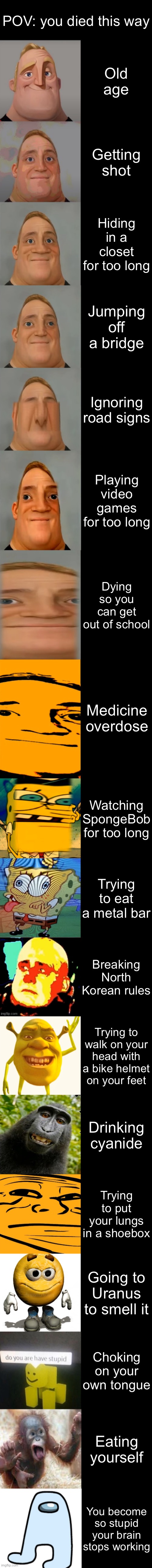Mr. Incredible Becoming Idiot Very Extended | POV: you died this way; Old age; Getting shot; Hiding in a closet for too long; Jumping off a bridge; Ignoring road signs; Playing video games for too long; Dying so you can get out of school; Medicine overdose; Watching SpongeBob for too long; Trying to eat a metal bar; Breaking North Korean rules; Trying to walk on your head with a bike helmet on your feet; Drinking cyanide; Trying to put your lungs in a shoebox; Going to Uranus to smell it; Choking on your own tongue; Eating yourself; You become so stupid your brain stops working | image tagged in mr incredible becoming idiot very extended | made w/ Imgflip meme maker