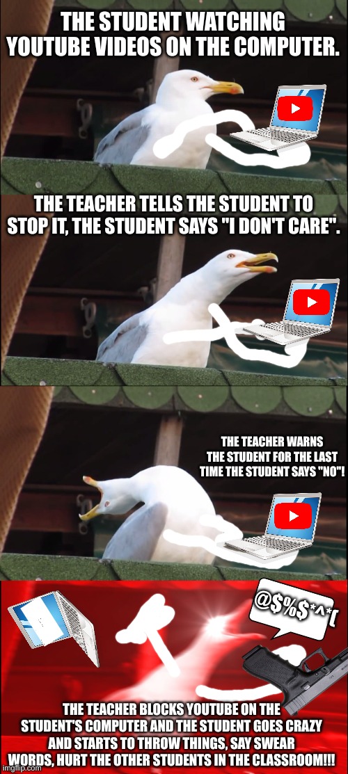When you get YouTube blocked on your school computer | THE STUDENT WATCHING YOUTUBE VIDEOS ON THE COMPUTER. THE TEACHER TELLS THE STUDENT TO STOP IT, THE STUDENT SAYS "I DON'T CARE". THE TEACHER WARNS THE STUDENT FOR THE LAST TIME THE STUDENT SAYS "NO"! @$%$*^*(; THE TEACHER BLOCKS YOUTUBE ON THE STUDENT'S COMPUTER AND THE STUDENT GOES CRAZY AND STARTS TO THROW THINGS, SAY SWEAR WORDS, HURT THE OTHER STUDENTS IN THE CLASSROOM!!! | image tagged in memes,inhaling seagull | made w/ Imgflip meme maker