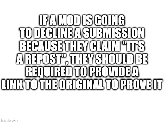 Blank White Template | IF A MOD IS GOING TO DECLINE A SUBMISSION BECAUSE THEY CLAIM "IT'S A REPOST", THEY SHOULD BE REQUIRED TO PROVIDE A LINK TO THE ORIGINAL TO PROVE IT | image tagged in blank white template | made w/ Imgflip meme maker