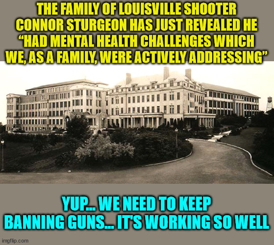 Keep adding more gun laws... it's working so well...  right? | THE FAMILY OF LOUISVILLE SHOOTER CONNOR STURGEON HAS JUST REVEALED HE “HAD MENTAL HEALTH CHALLENGES WHICH WE, AS A FAMILY, WERE ACTIVELY ADDRESSING”; YUP... WE NEED TO KEEP BANNING GUNS... IT'S WORKING SO WELL | image tagged in sanitarium,mental health,2nd amendment | made w/ Imgflip meme maker
