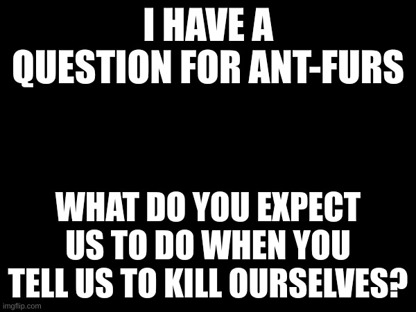 I HAVE A QUESTION FOR ANT-FURS; WHAT DO YOU EXPECT US TO DO WHEN YOU TELL US TO KILL OURSELVES? | made w/ Imgflip meme maker