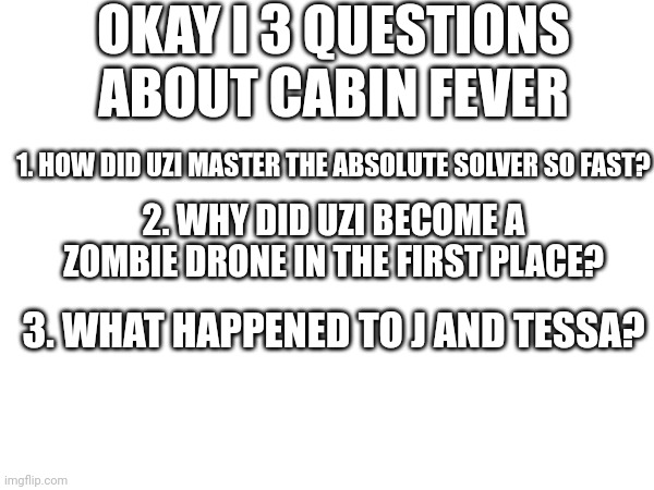 A few questions I have, but I have more | OKAY I 3 QUESTIONS ABOUT CABIN FEVER; 1. HOW DID UZI MASTER THE ABSOLUTE SOLVER SO FAST? 2. WHY DID UZI BECOME A ZOMBIE DRONE IN THE FIRST PLACE? 3. WHAT HAPPENED TO J AND TESSA? | image tagged in murder drones,i have several questions | made w/ Imgflip meme maker