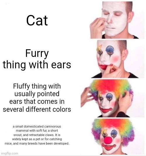 Clown Applying Makeup | Cat; Furry thing with ears; Fluffy thing with usually pointed ears that comes in several different colors; a small domesticated carnivorous mammal with soft fur, a short snout, and retractable claws. It is widely kept as a pet or for catching mice, and many breeds have been developed. | image tagged in memes,clown applying makeup | made w/ Imgflip meme maker