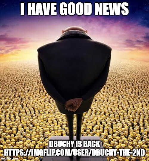 https://imgflip.com/user/DBuchy-the-2nd <- He's back | I HAVE GOOD NEWS; DBUCHY IS BACK
HTTPS://IMGFLIP.COM/USER/DBUCHY-THE-2ND | image tagged in guys i have bad news | made w/ Imgflip meme maker