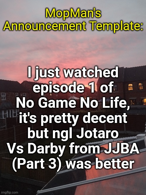 MopMan's Announcement Template:; I just watched episode 1 of No Game No Life, it's pretty decent but ngl Jotaro Vs Darby from JJBA (Part 3) was better | image tagged in no game no life | made w/ Imgflip meme maker