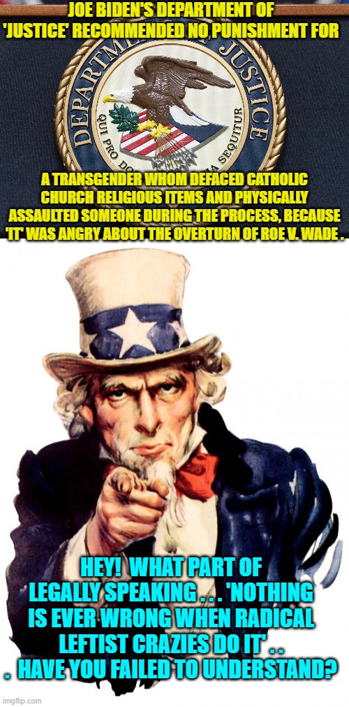 Relax . . . it's only Christianity that hate-filled and insane leftists are attacking. | JOE BIDEN'S DEPARTMENT OF 'JUSTICE' RECOMMENDED NO PUNISHMENT FOR; A TRANSGENDER WHOM DEFACED CATHOLIC CHURCH RELIGIOUS ITEMS AND PHYSICALLY ASSAULTED SOMEONE DURING THE PROCESS, BECAUSE 'IT' WAS ANGRY ABOUT THE OVERTURN OF ROE V. WADE . HEY!  WHAT PART OF LEGALLY SPEAKING . . . 'NOTHING IS EVER WRONG WHEN RADICAL LEFTIST CRAZIES DO IT' . . .  HAVE YOU FAILED TO UNDERSTAND? | image tagged in truth | made w/ Imgflip meme maker