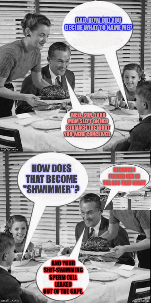 TMI, Dad! | DAD, HOW DID YOU DECIDE WHAT TO NAME ME? WELL, SON, YOUR MOM SLEPT ON HER STOMACH THE NIGHT YOU WERE CONCEIVED. HOW DOES THAT BECOME "SHWIMMER"? BECAUSE I FUCKED HER IN THE ASS THAT NIGHT; AND YOUR SHIT-SWIMMING SPERM CELL LEAKED OUT OF THE GAPE. | image tagged in vintage family dinner extended,memes,fucked up,shit's wilding,not a true story,i swear | made w/ Imgflip meme maker