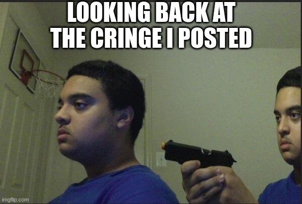 guy holding gun to himself | LOOKING BACK AT THE CRINGE I POSTED | image tagged in guy holding gun to himself | made w/ Imgflip meme maker