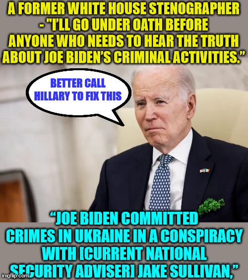 Oh oh... better call Hillary to help getting this silenced... | A FORMER WHITE HOUSE STENOGRAPHER - "I’LL GO UNDER OATH BEFORE ANYONE WHO NEEDS TO HEAR THE TRUTH ABOUT JOE BIDEN’S CRIMINAL ACTIVITIES.”; BETTER CALL HILLARY TO FIX THIS; “JOE BIDEN COMMITTED CRIMES IN UKRAINE IN A CONSPIRACY WITH [CURRENT NATIONAL SECURITY ADVISER] JAKE SULLIVAN,” | image tagged in criminal,joe biden,ukraine,corruption | made w/ Imgflip meme maker