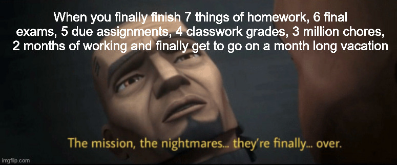 The mission, the nightmares... they’re finally... over. | When you finally finish 7 things of homework, 6 final exams, 5 due assignments, 4 classwork grades, 3 million chores, 2 months of working and finally get to go on a month long vacation | image tagged in the mission the nightmares they re finally over,true,relatable | made w/ Imgflip meme maker