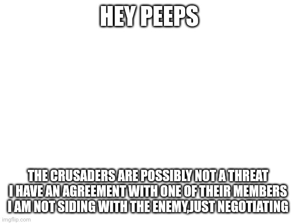 HEY PEEPS; THE CRUSADERS ARE POSSIBLY NOT A THREAT 
I HAVE AN AGREEMENT WITH ONE OF THEIR MEMBERS 
I AM NOT SIDING WITH THE ENEMY,JUST NEGOTIATING | made w/ Imgflip meme maker