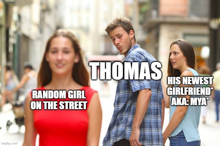 Distracted Boyfriend Meme | THOMAS; HIS NEWEST GIRLFRIEND* AKA: MYA*; RANDOM GIRL ON THE STREET | image tagged in memes,distracted boyfriend | made w/ Imgflip meme maker