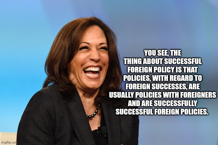 Kamala Harris laughing | YOU SEE, THE THING ABOUT SUCCESSFUL FOREIGN POLICY IS THAT POLICIES, WITH REGARD TO FOREIGN SUCCESSES, ARE USUALLY POLICIES WITH FOREIGNERS  | image tagged in kamala harris laughing | made w/ Imgflip meme maker