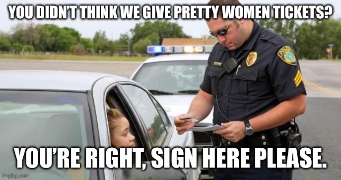 Traffic stops | YOU DIDN’T THINK WE GIVE PRETTY WOMEN TICKETS? YOU’RE RIGHT, SIGN HERE PLEASE. | image tagged in police | made w/ Imgflip meme maker