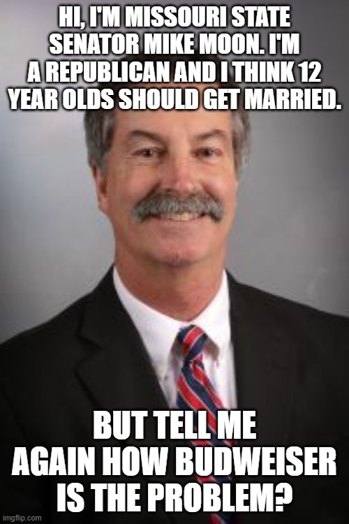 Mike Moon, Groomer | HI, I'M MISSOURI STATE SENATOR MIKE MOON. I'M A REPUBLICAN AND I THINK 12 YEAR OLDS SHOULD GET MARRIED. BUT TELL ME AGAIN HOW BUDWEISER IS THE PROBLEM? | image tagged in mike moon groomer | made w/ Imgflip meme maker